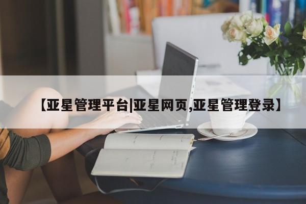 亚星会员开户 亚星网址【亚星管理平台|亚星网页,亚星管理登录】